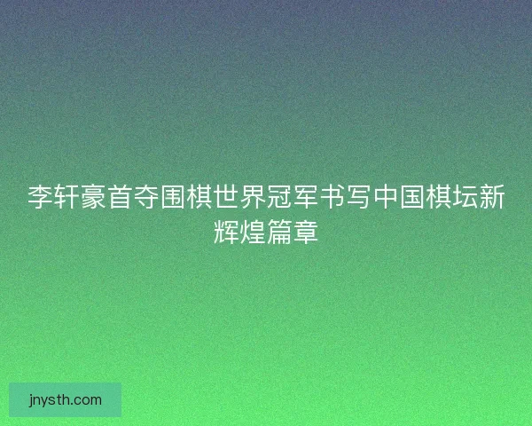 李轩豪首夺围棋世界冠军书写中国棋坛新辉煌篇章
