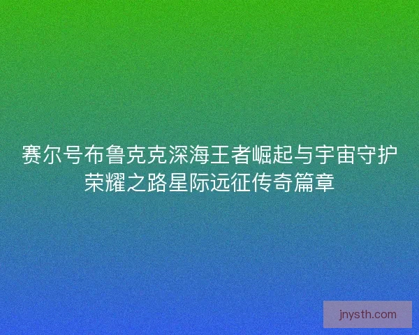 赛尔号布鲁克克深海王者崛起与宇宙守护荣耀之路星际远征传奇篇章