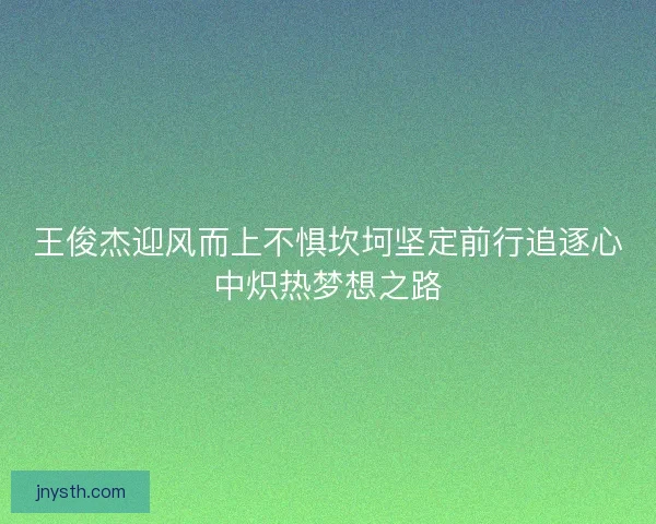王俊杰迎风而上不惧坎坷坚定前行追逐心中炽热梦想之路
