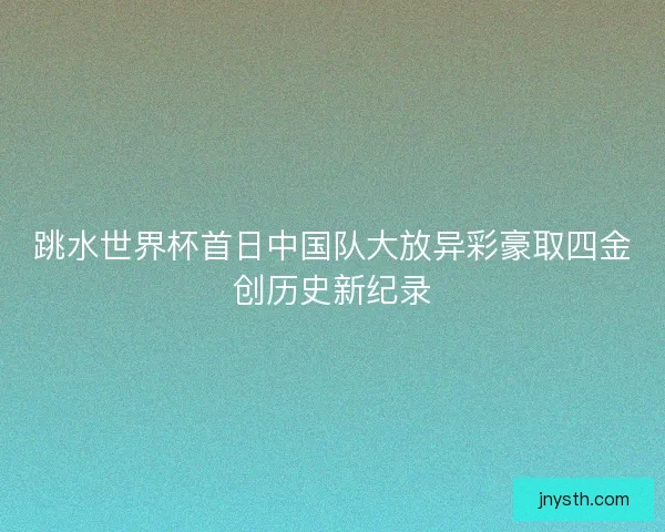 跳水世界杯首日中国队大放异彩豪取四金创历史新纪录