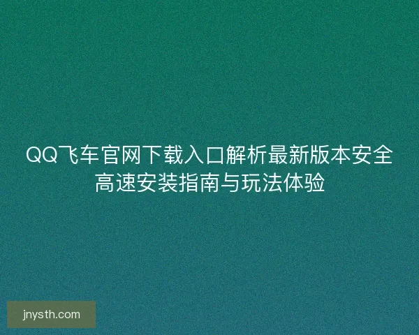 QQ飞车官网下载入口解析最新版本安全高速安装指南与玩法体验