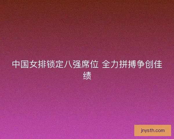中国女排锁定八强席位 全力拼搏争创佳绩