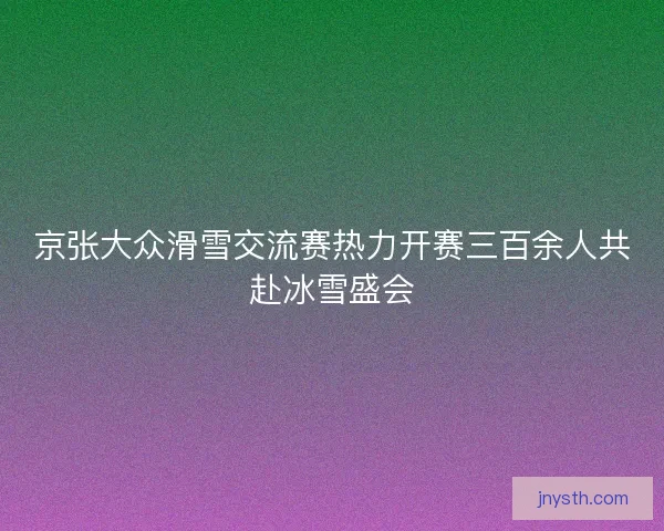 京张大众滑雪交流赛热力开赛三百余人共赴冰雪盛会