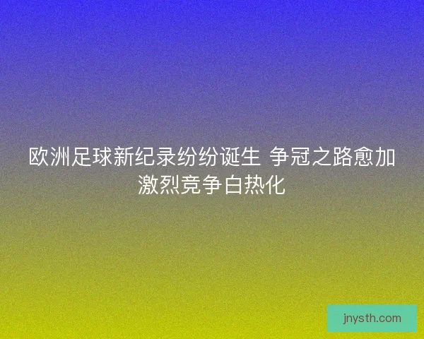 欧洲足球新纪录纷纷诞生 争冠之路愈加激烈竞争白热化