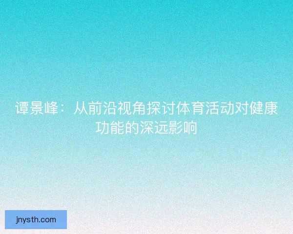 谭景峰：从前沿视角探讨体育活动对健康功能的深远影响
