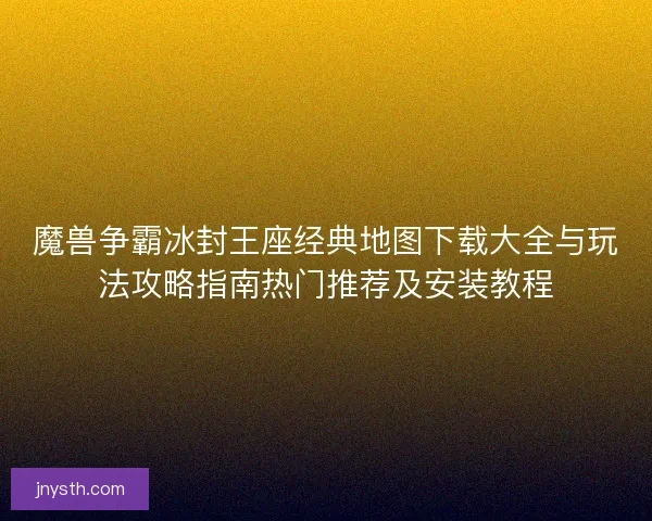 魔兽争霸冰封王座经典地图下载大全与玩法攻略指南热门推荐及安装教程