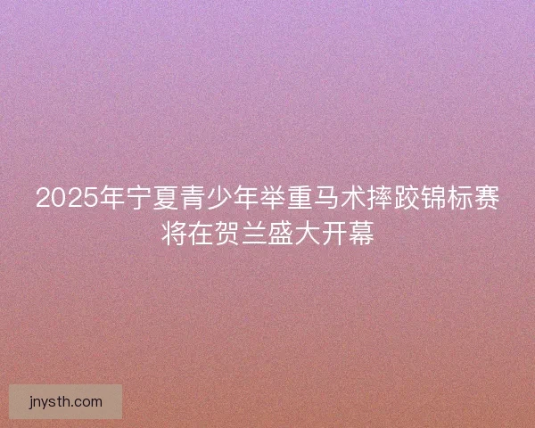 2025年宁夏青少年举重马术摔跤锦标赛将在贺兰盛大开幕