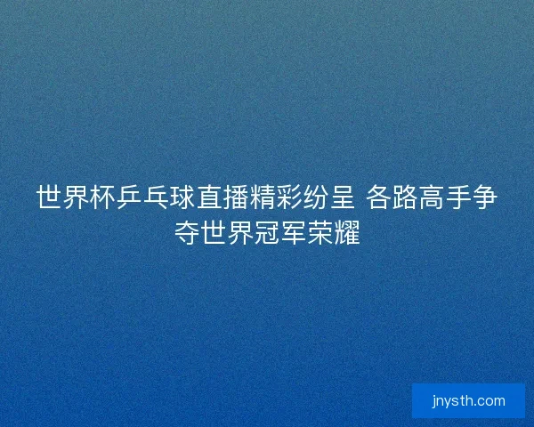世界杯乒乓球直播精彩纷呈 各路高手争夺世界冠军荣耀
