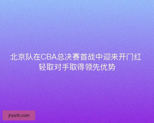 北京队在CBA总决赛首战中迎来开门红 轻取对手取得领先优势