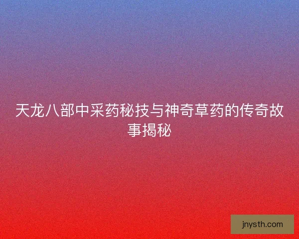 天龙八部中采药秘技与神奇草药的传奇故事揭秘