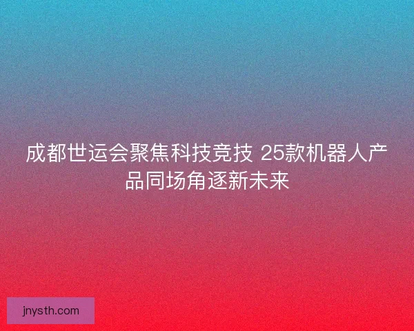 成都世运会聚焦科技竞技 25款机器人产品同场角逐新未来